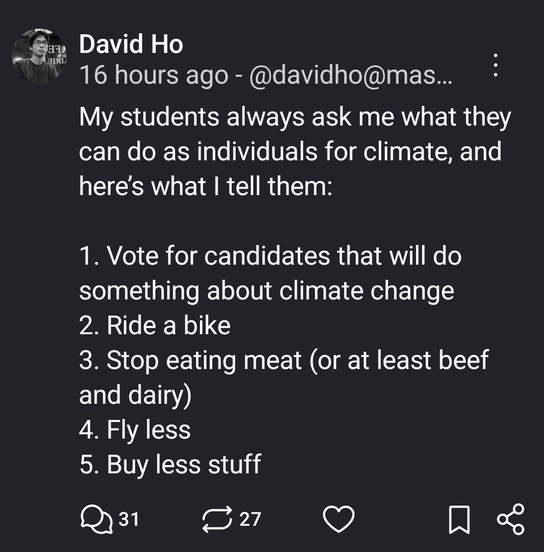 My students always ask me what they can do as individuals for climate, and here’s what I tell them:

1. Vote for candidates that will do something about climate change
2. Ride a bike
3. Stop eating meat (or at least beef and dairy)
4. Fly less
5. Buy less stuff