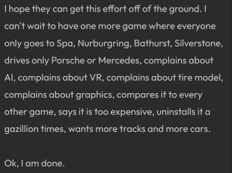 I hope they can get this effort off of the ground. I can't wait to have one more game where everyone only goes to Spa, Nurburgring, Bathurst, Silverstone, drives only Porsche or Mercedes, complains about AI, complains about VR, complains about tire model, complains about graphics, compares it to every other game, says it is too expensive, uninstalls it a gazillion times, wants more tracks and more cars.  Ok, I am done.