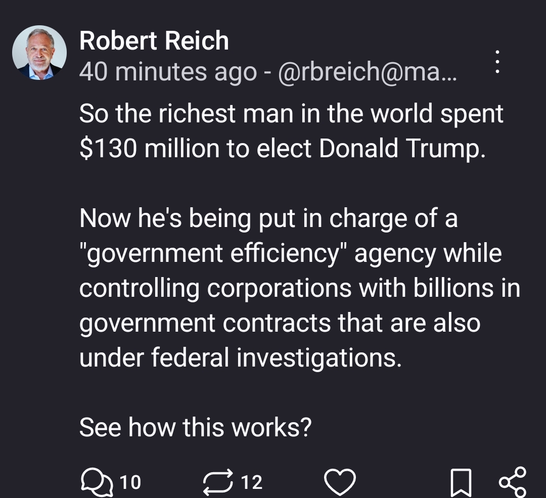 So the richest man in the world spent $130 million to elect Donald Trump.

Now he's being put in charge of a "government efficiency" agency while controlling corporations with billions in government contracts that are also under federal investigations.

See how this works?