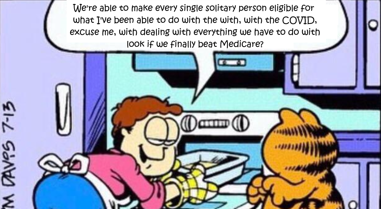 We're able to make every single solitary person eligible for what I've been able to do with the with, with the COVID, excuse me, with dealing with everything we have to do with look if we finally beat Medicare?